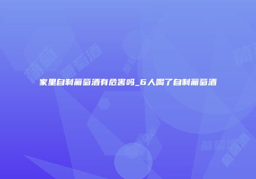 家里自制葡萄酒有危害吗_6人喝了自制葡萄酒