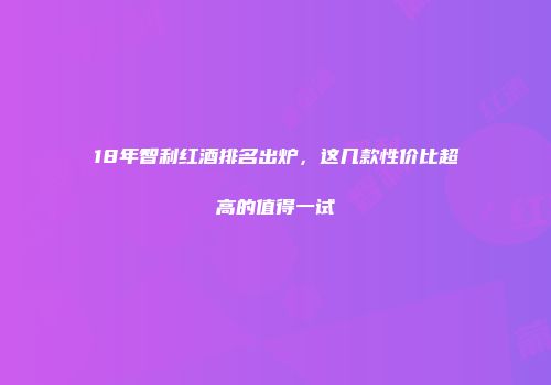 18年智利红酒排名出炉，这几款性价比超高的值得一试