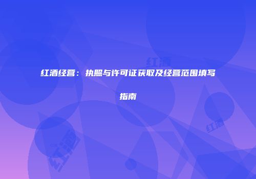 红酒经营：执照与许可证获取及经营范围填写指南