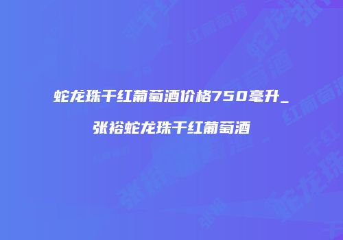 蛇龙珠干红葡萄酒价格750毫升_张裕蛇龙珠干红葡萄酒