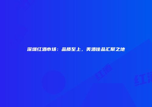 深圳红酒市场：品质至上，美酒佳品汇聚之地