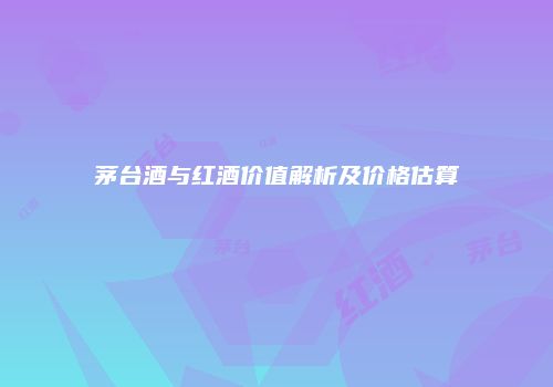茅台酒与红酒价值解析及价格估算