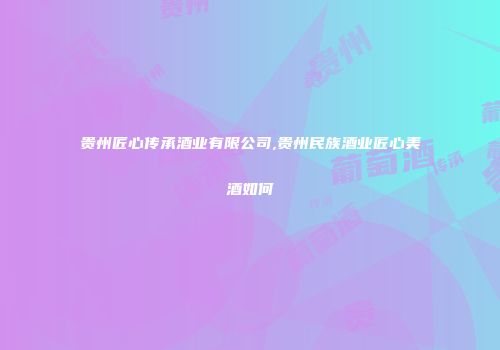 贵州匠心传承酒业有限公司,贵州民族酒业匠心美酒如何