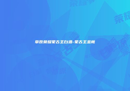 草原荣耀蒙古王白酒-蒙古王金帐
