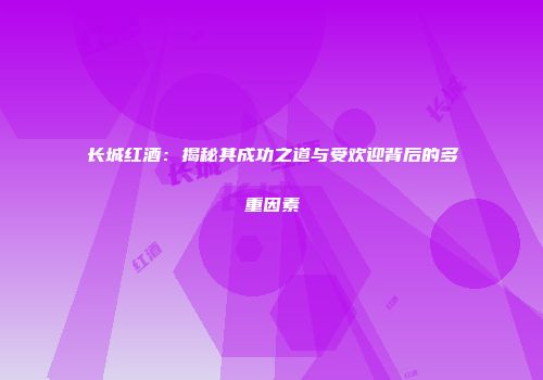 长城红酒：揭秘其成功之道与受欢迎背后的多重因素
