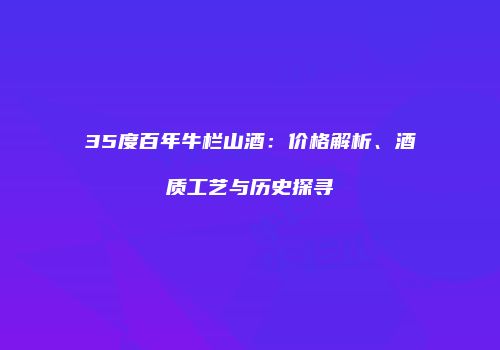 35度百年牛栏山酒：价格解析、酒质工艺与历史探寻