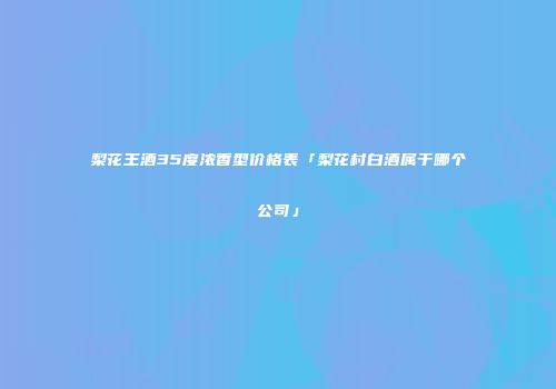 梨花王酒35度浓香型价格表「梨花村白酒属于哪个公司」