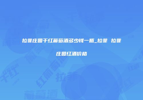 拉菲庄园干红葡萄酒多少钱一瓶_拉菲 拉菲庄园红酒价格