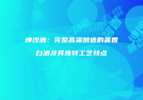 坤沙酒：完整高粱酿造的酱香白酒及其独特工艺特点