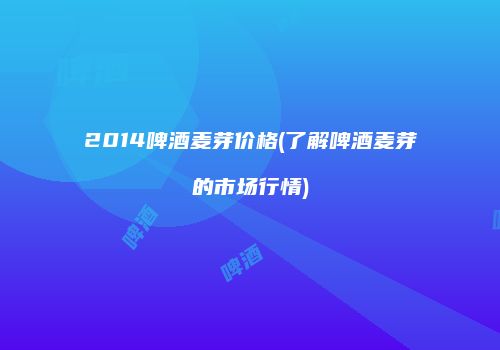 2014啤酒麦芽价格(了解啤酒麦芽的市场行情)