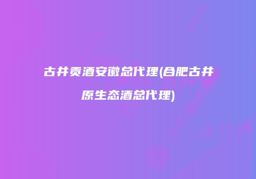 古井贡酒安徽总代理(合肥古井原生态酒总代理)