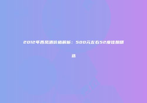 2012年西凤酒价格解析：500元左右52度佳酿精选