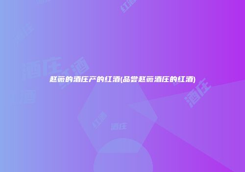 赵薇的酒庄产的红酒(品尝赵薇酒庄的红酒)