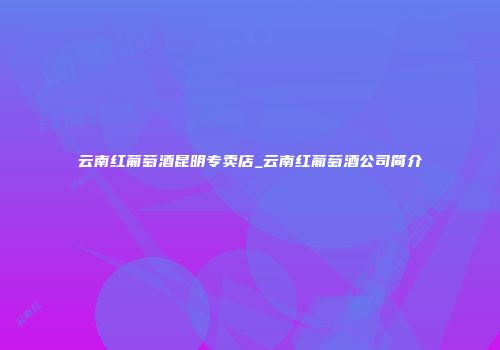 云南红葡萄酒昆明专卖店_云南红葡萄酒公司简介