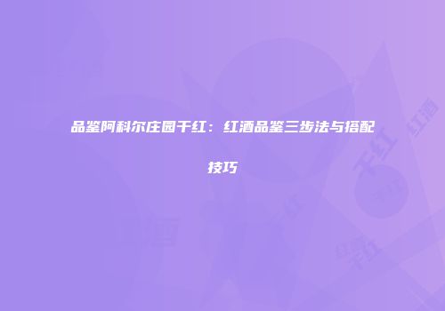 品鉴阿科尔庄园干红：红酒品鉴三步法与搭配技巧