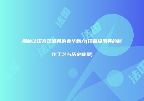 探秘法国宫廷酒具的奢华魅力(珍藏级酒具的制作工艺与历史背景)