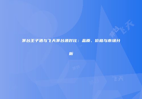 茅台王子酒与飞天茅台酒对比：品质、价格与市场分析