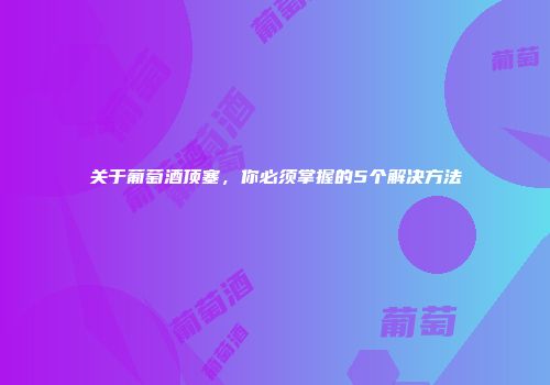 关于葡萄酒顶塞，你必须掌握的5个解决方法