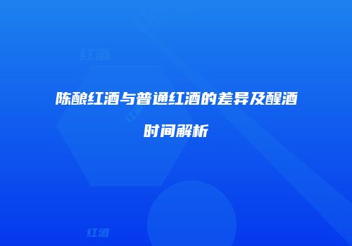 陈酿红酒与普通红酒的差异及醒酒时间解析