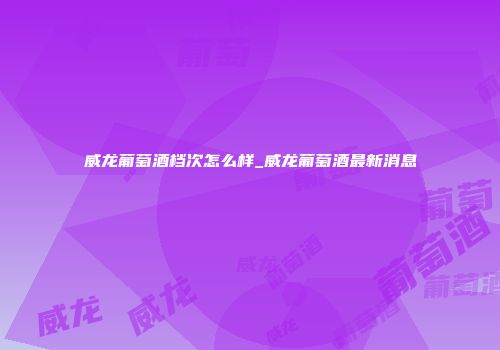 威龙葡萄酒档次怎么样_威龙葡萄酒最新消息
