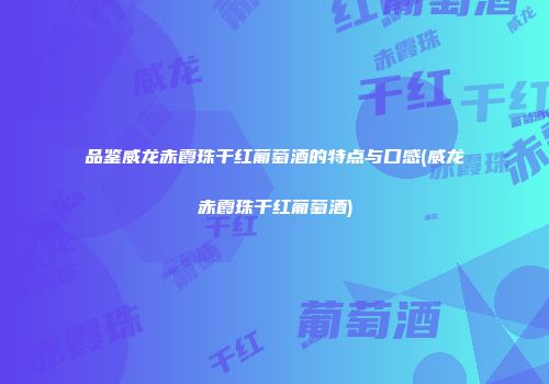 品鉴威龙赤霞珠干红葡萄酒的特点与口感(威龙赤霞珠干红葡萄酒)