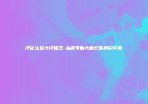 探秘法国大河酒庄-品味来自大自然的精酿美酒