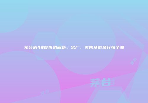 茅台酒43度价格解析：出厂、零售及市场行情全览