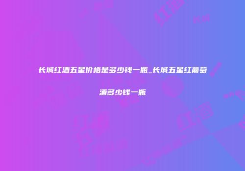 长城红酒五星价格是多少钱一瓶_长城五星红葡萄酒多少钱一瓶
