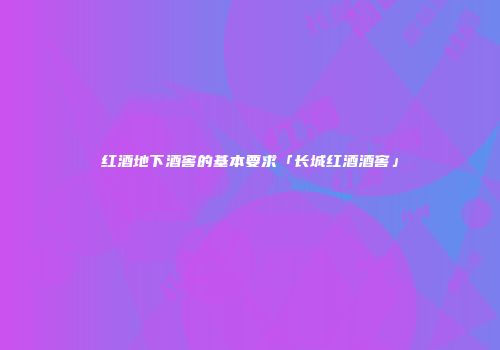 红酒地下酒窖的基本要求「长城红酒酒窖」