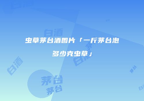 虫草茅台酒图片「一斤茅台泡多少克虫草」