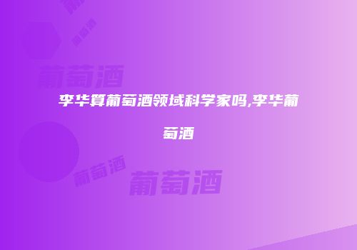 李华算葡萄酒领域科学家吗,李华葡萄酒