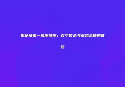揭秘法国一级庄酒庄：百年传承与卓越品质的背后
