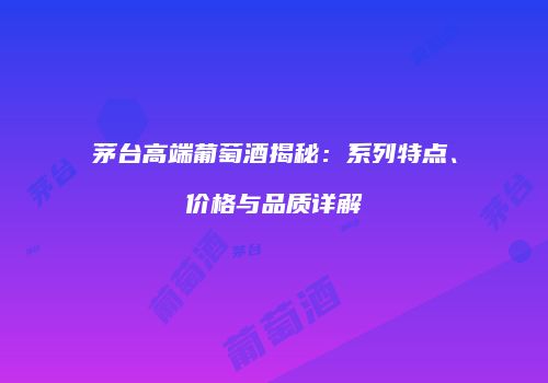 茅台高端葡萄酒揭秘：系列特点、价格与品质详解