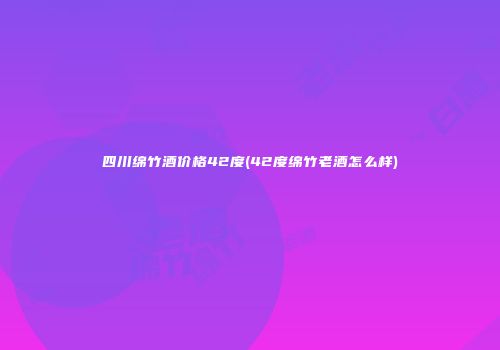 四川绵竹酒价格42度(42度绵竹老酒怎么样)