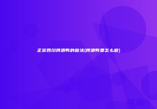 正宗四川啤酒鸭的做法(啤酒鸭要怎么做)