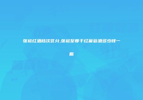张裕红酒档次区分,张裕至尊干红葡萄酒多少钱一瓶