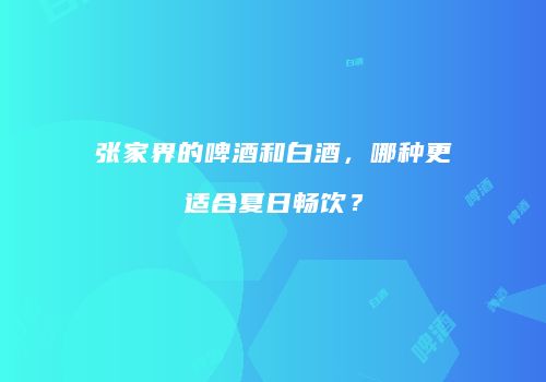 张家界的啤酒和白酒，哪种更适合夏日畅饮？