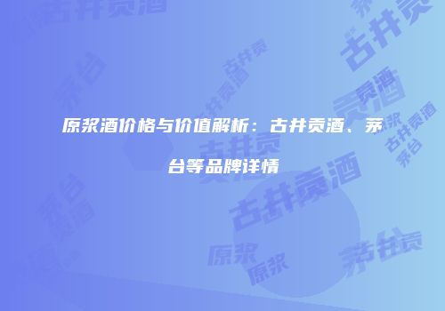 原浆酒价格与价值解析：古井贡酒、茅台等品牌详情