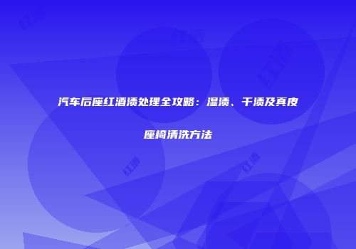 汽车后座红酒渍处理全攻略：湿渍、干渍及真皮座椅清洗方法