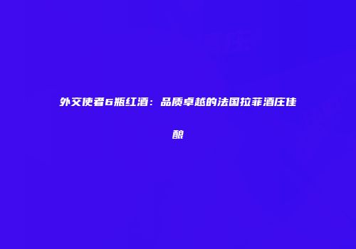 外交使者6瓶红酒：品质卓越的法国拉菲酒庄佳酿