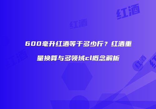 600毫升红酒等于多少斤？红酒重量换算与多领域cl概念解析