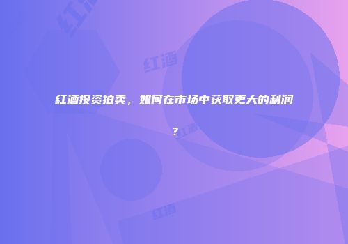 红酒投资拍卖，如何在市场中获取更大的利润？