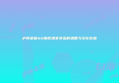 泸州老窖60度原酒非卖品的酒香与文化价值