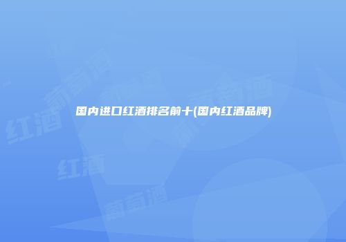 国内进口红酒排名前十(国内红酒品牌)