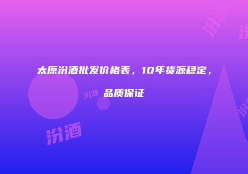 太原汾酒批发价格表，10年货源稳定，品质保证