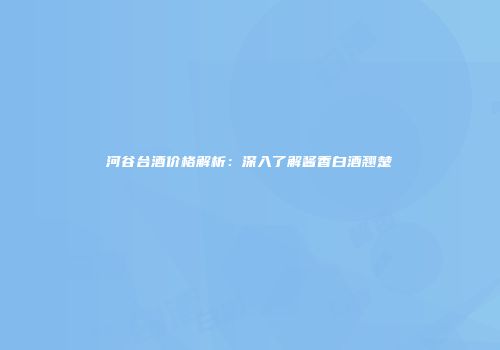 河谷台酒价格解析：深入了解酱香白酒翘楚