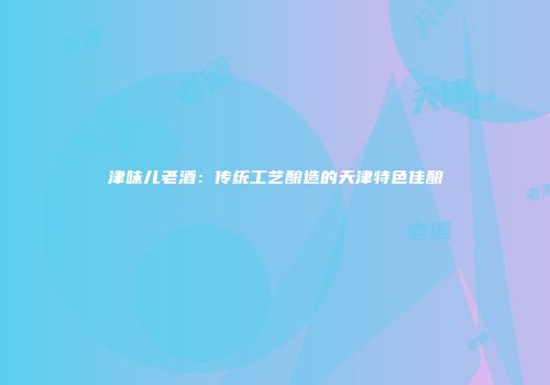津味儿老酒：传统工艺酿造的天津特色佳酿