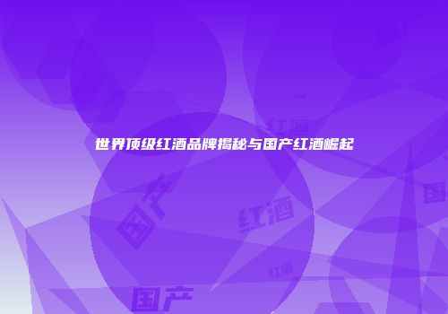 世界顶级红酒品牌揭秘与国产红酒崛起