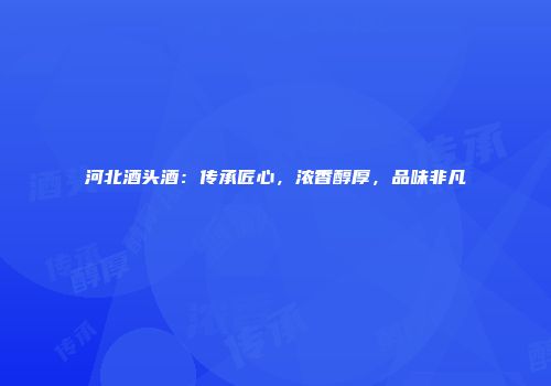 河北酒头酒：传承匠心，浓香醇厚，品味非凡