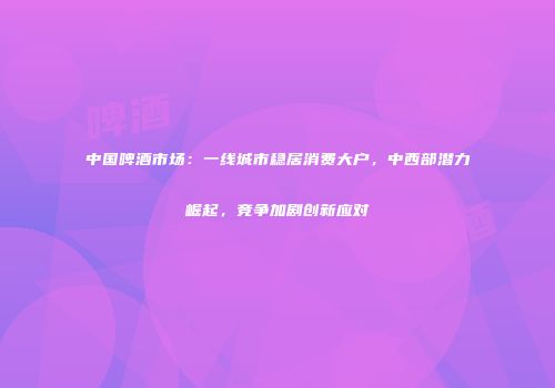 中国啤酒市场：一线城市稳居消费大户，中西部潜力崛起，竞争加剧创新应对